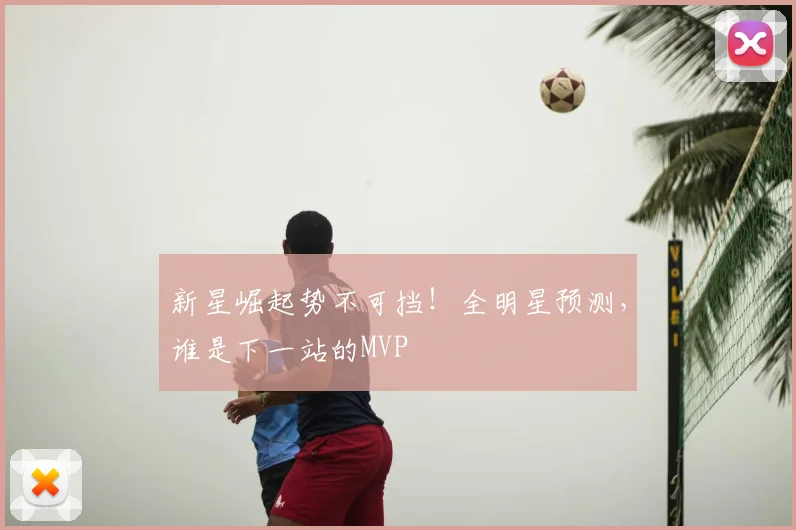 新星崛起势不可挡！全明星预测，谁是下一站的MVP