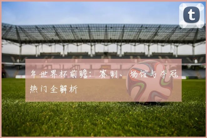 年世界杯前瞻：赛制、场馆与夺冠热门全解析