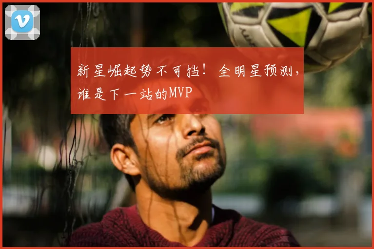 新星崛起势不可挡！全明星预测，谁是下一站的MVP