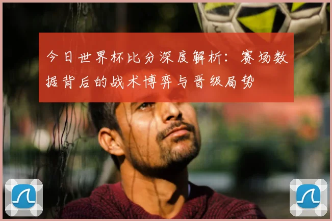 今日世界杯比分深度解析：赛场数据背后的战术博弈与晋级局势