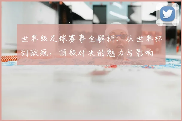世界级足球赛事全解析：从世界杯到欧冠，顶级对决的魅力与影响