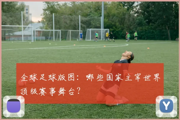 全球足球版图：哪些国家主宰世界顶级赛事舞台？